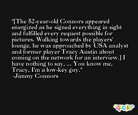 [The 52-year-old Connors appeared energized as he signed everything in sight and fulfilled every request possible for pictures. Walking towards the players' lounge, he was approached by USA analyst and former player Tracy Austin about coming on the network for an interview.] I have nothing to say, ... You know me, Tracy, I'm a low-key guy. -Jimmy Connors