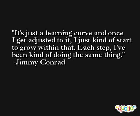 It's just a learning curve and once I get adjusted to it, I just kind of start to grow within that. Each step, I've been kind of doing the same thing. -Jimmy Conrad