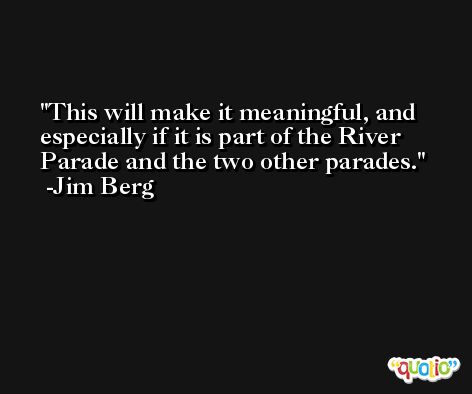 This will make it meaningful, and especially if it is part of the River Parade and the two other parades. -Jim Berg