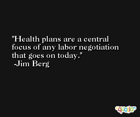 Health plans are a central focus of any labor negotiation that goes on today. -Jim Berg