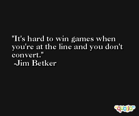 It's hard to win games when you're at the line and you don't convert. -Jim Betker