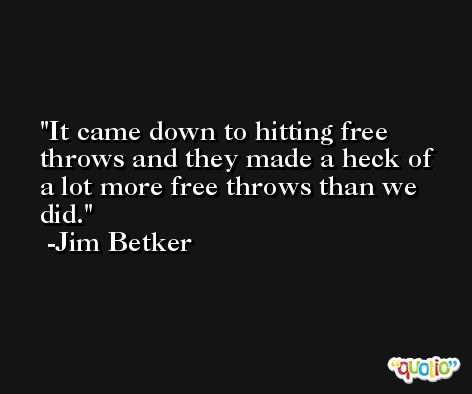 It came down to hitting free throws and they made a heck of a lot more free throws than we did. -Jim Betker