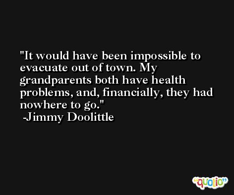 It would have been impossible to evacuate out of town. My grandparents both have health problems, and, financially, they had nowhere to go. -Jimmy Doolittle