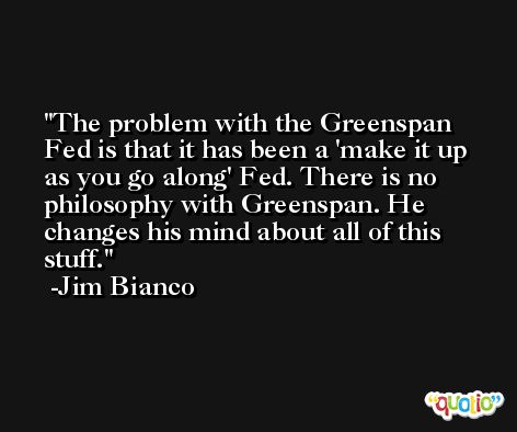 The problem with the Greenspan Fed is that it has been a 'make it up as you go along' Fed. There is no philosophy with Greenspan. He changes his mind about all of this stuff. -Jim Bianco