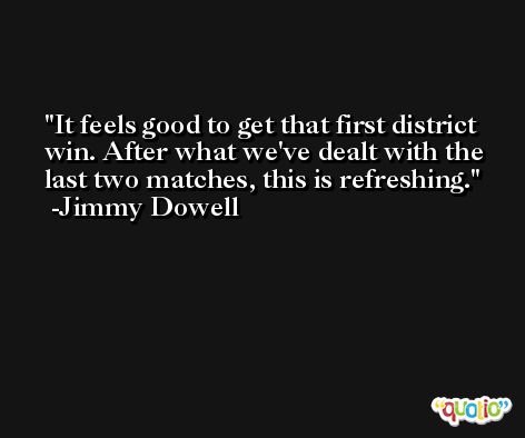 It feels good to get that first district win. After what we've dealt with the last two matches, this is refreshing. -Jimmy Dowell