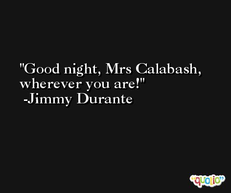 Good night, Mrs Calabash, wherever you are! -Jimmy Durante