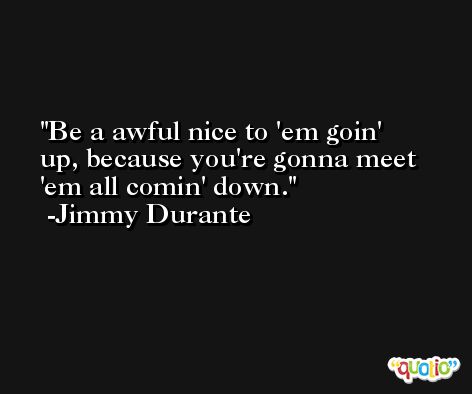 Be a awful nice to 'em goin' up, because you're gonna meet 'em all comin' down. -Jimmy Durante