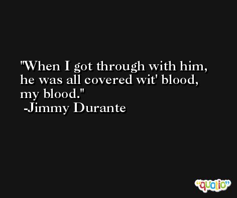 When I got through with him, he was all covered wit' blood, my blood. -Jimmy Durante
