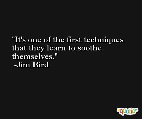 It's one of the first techniques that they learn to soothe themselves. -Jim Bird