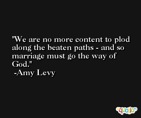 We are no more content to plod along the beaten paths - and so marriage must go the way of God. -Amy Levy