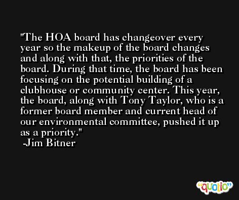 The HOA board has changeover every year so the makeup of the board changes and along with that, the priorities of the board. During that time, the board has been focusing on the potential building of a clubhouse or community center. This year, the board, along with Tony Taylor, who is a former board member and current head of our environmental committee, pushed it up as a priority. -Jim Bitner