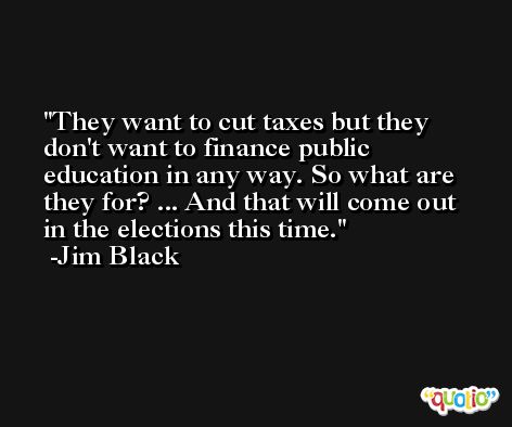 They want to cut taxes but they don't want to finance public education in any way. So what are they for? ... And that will come out in the elections this time. -Jim Black