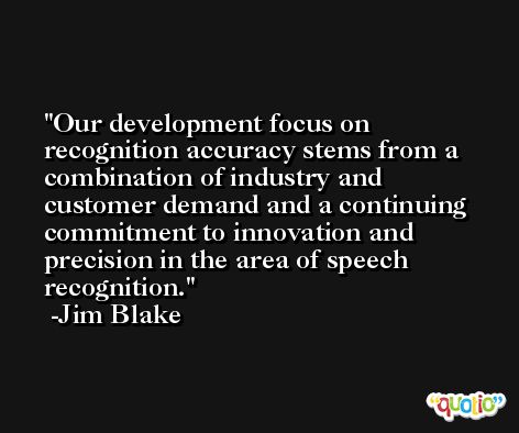 Our development focus on recognition accuracy stems from a combination of industry and customer demand and a continuing commitment to innovation and precision in the area of speech recognition. -Jim Blake