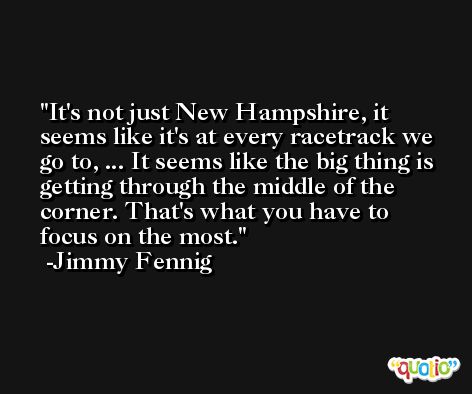 It's not just New Hampshire, it seems like it's at every racetrack we go to, ... It seems like the big thing is getting through the middle of the corner. That's what you have to focus on the most. -Jimmy Fennig