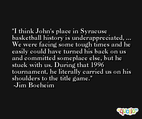 I think John's place in Syracuse basketball history is underappreciated, ... We were facing some tough times and he easily could have turned his back on us and committed someplace else, but he stuck with us. During that 1996 tournament, he literally carried us on his shoulders to the title game. -Jim Boeheim