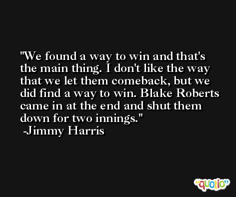 We found a way to win and that's the main thing. I don't like the way that we let them comeback, but we did find a way to win. Blake Roberts came in at the end and shut them down for two innings. -Jimmy Harris