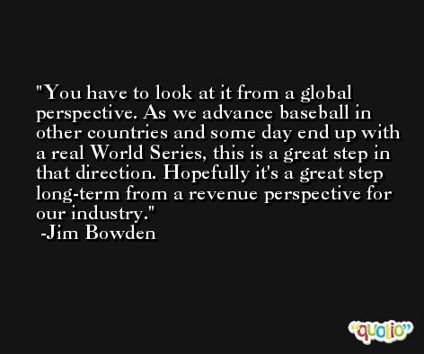 You have to look at it from a global perspective. As we advance baseball in other countries and some day end up with a real World Series, this is a great step in that direction. Hopefully it's a great step long-term from a revenue perspective for our industry. -Jim Bowden