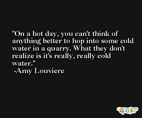 On a hot day, you can't think of anything better to hop into some cold water in a quarry. What they don't realize is it's really, really cold water. -Amy Louviere