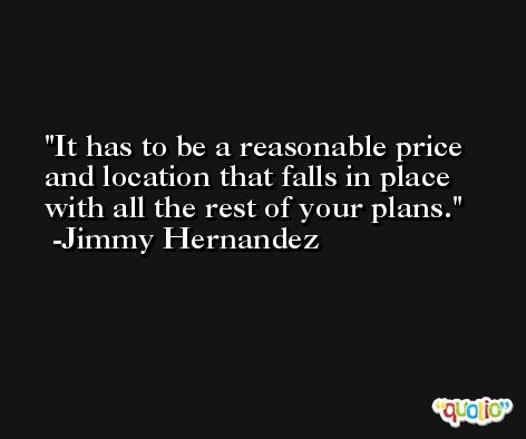 It has to be a reasonable price and location that falls in place with all the rest of your plans. -Jimmy Hernandez