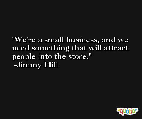 We're a small business, and we need something that will attract people into the store. -Jimmy Hill