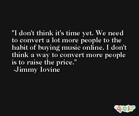 I don't think it's time yet. We need to convert a lot more people to the habit of buying music online. I don't think a way to convert more people is to raise the price. -Jimmy Iovine