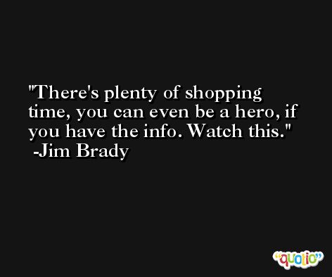 There's plenty of shopping time, you can even be a hero, if you have the info. Watch this. -Jim Brady