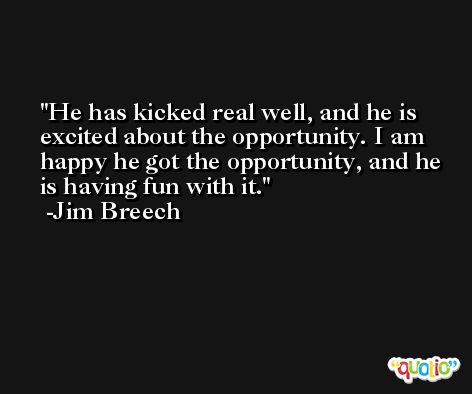 He has kicked real well, and he is excited about the opportunity. I am happy he got the opportunity, and he is having fun with it. -Jim Breech