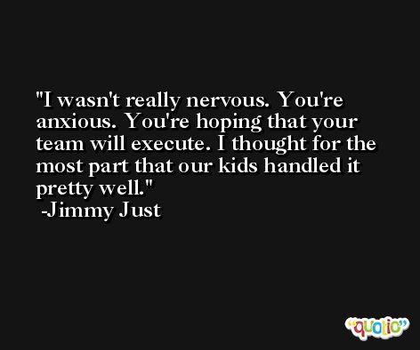 I wasn't really nervous. You're anxious. You're hoping that your team will execute. I thought for the most part that our kids handled it pretty well. -Jimmy Just