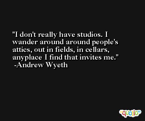 I don't really have studios. I wander around around people's attics, out in fields, in cellars, anyplace I find that invites me. -Andrew Wyeth
