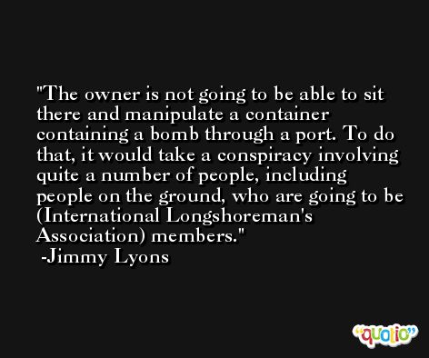 The owner is not going to be able to sit there and manipulate a container containing a bomb through a port. To do that, it would take a conspiracy involving quite a number of people, including people on the ground, who are going to be (International Longshoreman's Association) members. -Jimmy Lyons