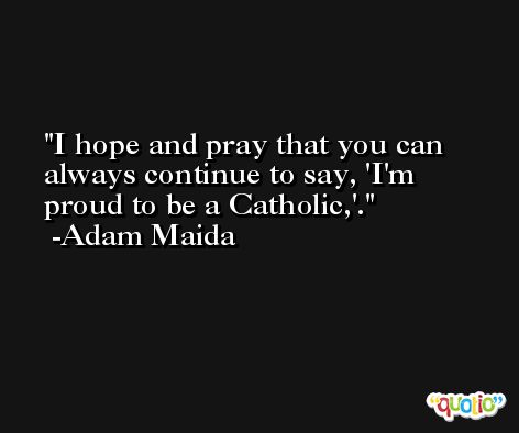 I hope and pray that you can always continue to say, 'I'm proud to be a Catholic,'. -Adam Maida