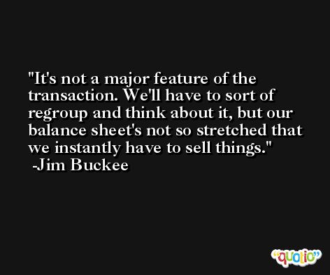 It's not a major feature of the transaction. We'll have to sort of regroup and think about it, but our balance sheet's not so stretched that we instantly have to sell things. -Jim Buckee
