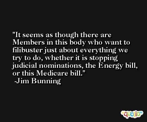 It seems as though there are Members in this body who want to filibuster just about everything we try to do, whether it is stopping judicial nominations, the Energy bill, or this Medicare bill. -Jim Bunning