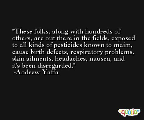 These folks, along with hundreds of others, are out there in the fields, exposed to all kinds of pesticides known to maim, cause birth defects, respiratory problems, skin ailments, headaches, nausea, and it's been disregarded. -Andrew Yaffa