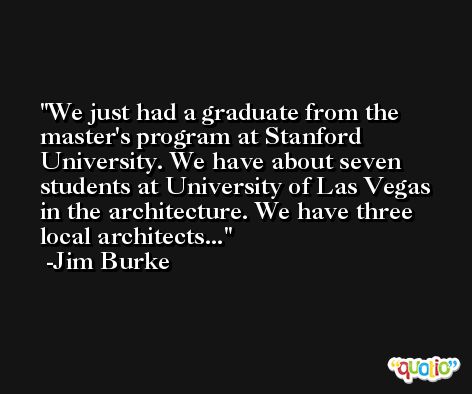 We just had a graduate from the master's program at Stanford University. We have about seven students at University of Las Vegas in the architecture. We have three local architects... -Jim Burke