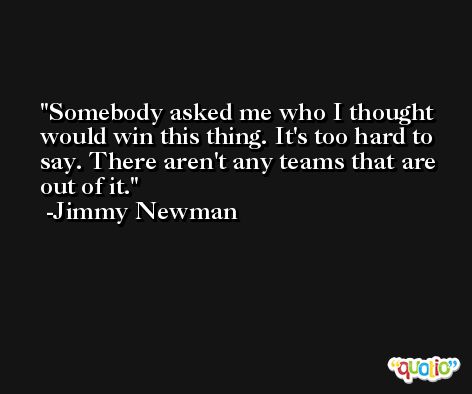 Somebody asked me who I thought would win this thing. It's too hard to say. There aren't any teams that are out of it. -Jimmy Newman