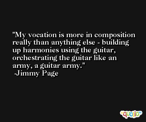 My vocation is more in composition really than anything else - building up harmonies using the guitar, orchestrating the guitar like an army, a guitar army. -Jimmy Page