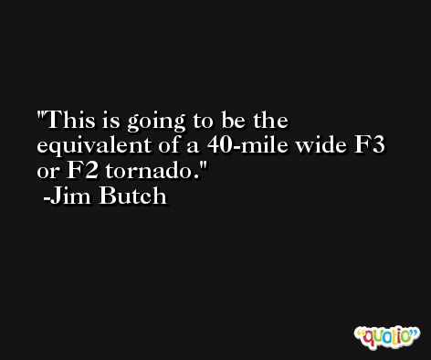 This is going to be the equivalent of a 40-mile wide F3 or F2 tornado. -Jim Butch