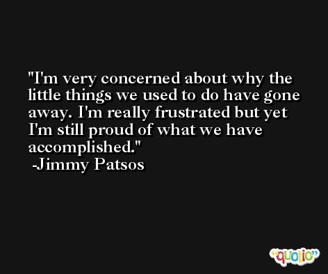 I'm very concerned about why the little things we used to do have gone away. I'm really frustrated but yet I'm still proud of what we have accomplished. -Jimmy Patsos