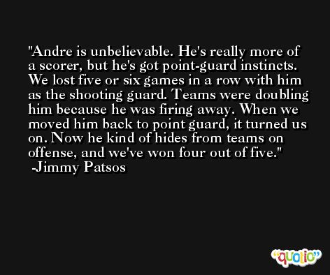 Andre is unbelievable. He's really more of a scorer, but he's got point-guard instincts. We lost five or six games in a row with him as the shooting guard. Teams were doubling him because he was firing away. When we moved him back to point guard, it turned us on. Now he kind of hides from teams on offense, and we've won four out of five. -Jimmy Patsos