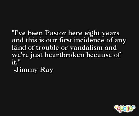 I've been Pastor here eight years and this is our first incidence of any kind of trouble or vandalism and we're just heartbroken because of it. -Jimmy Ray