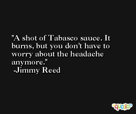 A shot of Tabasco sauce. It burns, but you don't have to worry about the headache anymore. -Jimmy Reed