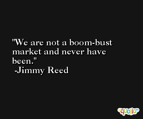 We are not a boom-bust market and never have been. -Jimmy Reed