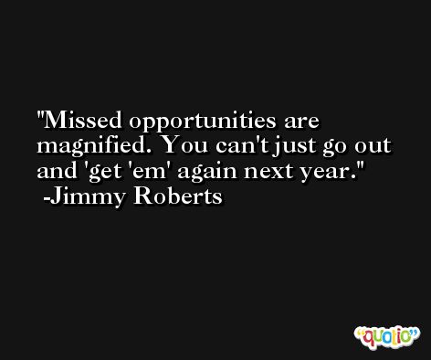 Missed opportunities are magnified. You can't just go out and 'get 'em' again next year. -Jimmy Roberts