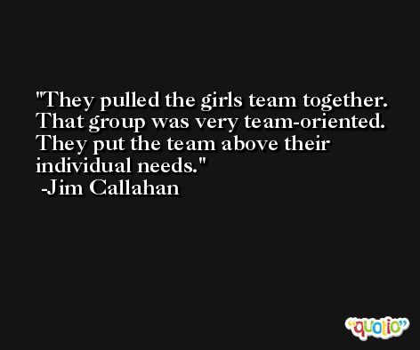 They pulled the girls team together. That group was very team-oriented. They put the team above their individual needs. -Jim Callahan