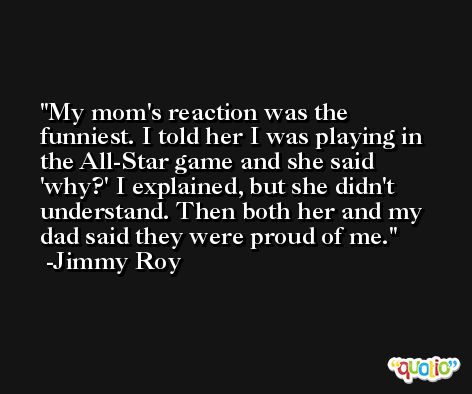 My mom's reaction was the funniest. I told her I was playing in the All-Star game and she said 'why?' I explained, but she didn't understand. Then both her and my dad said they were proud of me. -Jimmy Roy