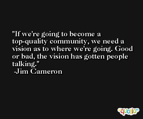 If we're going to become a top-quality community, we need a vision as to where we're going. Good or bad, the vision has gotten people talking. -Jim Cameron