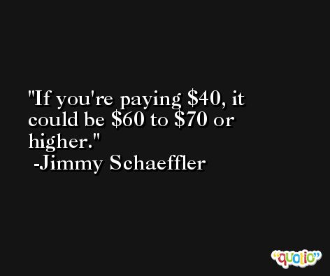 If you're paying $40, it could be $60 to $70 or higher. -Jimmy Schaeffler