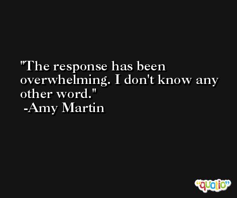 The response has been overwhelming. I don't know any other word. -Amy Martin