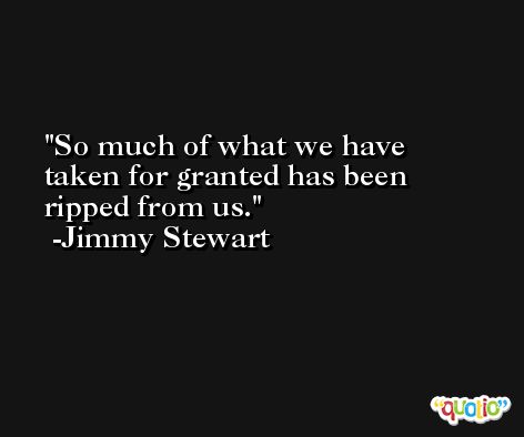 So much of what we have taken for granted has been ripped from us. -Jimmy Stewart